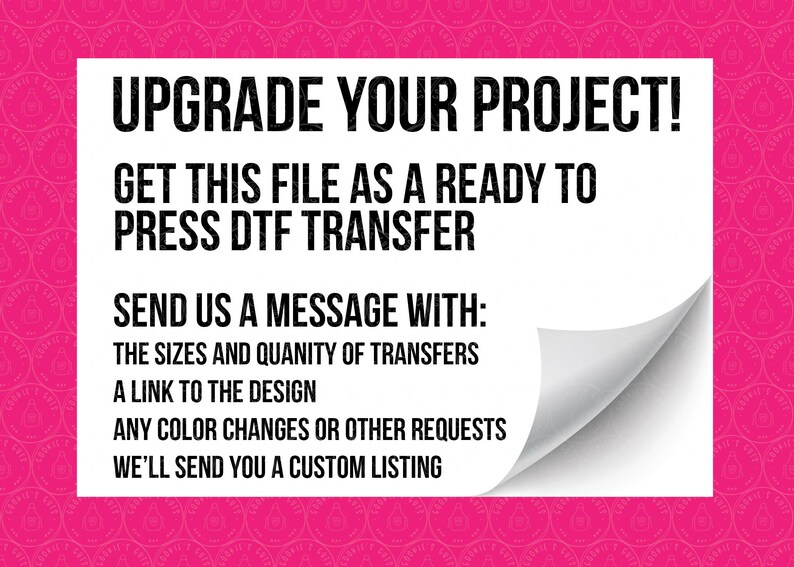 May include: White text on a pink background with a curled corner. The text reads: "Upgrade your project! Get this file as a ready to press DTF transfer. Send us a message with: The sizes and quantity of transfers. A link to the design. Any color changes or other requests. We'll send you a custom listing."