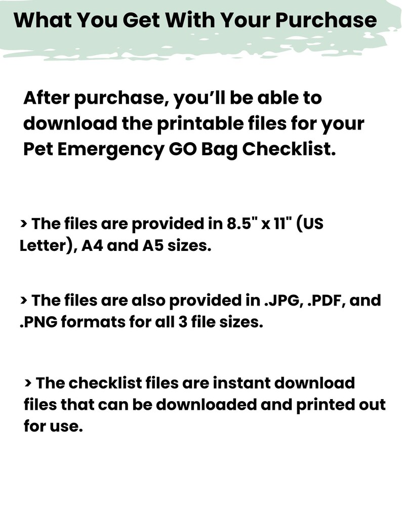 May include: A digital document titled What You Get With Your Purchase, detailing a Pet Emergency GO Bag Checklist. It specifies file availability in 8.5" x 11", A4, and A5 sizes, provided in .JPG, .PDF, and .PNG formats for instant download and printing.