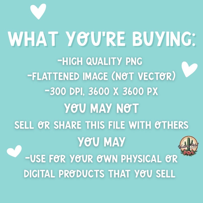 May include: A teal background with white text that reads "WHAT YOU'RE BUYING: -HIGH QUALITY PNG -FLATTENED IMAGE (NOT VECTOR) -300 DPI, 3600 X 3600 PX YOU MAY NOT SELL OR SHARE THIS FILE WITH OTHERS YOU MAY -USE FOR YOUR OWN PHYSICAL OR DIGITAL PRODUCTS THAT YOU SELL".