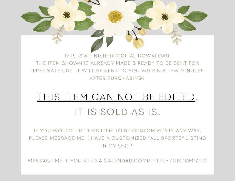 May include: A white background with black text that reads "This is a finished digital download! The item shown is already made & ready to be sent for immediate use. It will be sent to you within a few minutes after purchasing! This item can not be edited. It is sold as is. If you would like this item to be customized in any way, please message me! I have a customized "All Sports" listing in my shop! Message me if you need a calendar completely customized!"