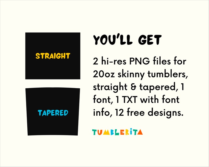 May include: Two black silhouettes of 20 ounce skinny tumblers, one straight and one tapered. The text "STRAIGHT" is in yellow on the straight tumbler and the text "TAPERED" is in blue on the tapered tumbler. The text "YOU'LL GET" is in black and the text "2 hi-res PNG files for 20oz skinny tumblers, straight & tapered, 1 font, 1 TXT with font info, 12 free designs." is in black. The text "TUMBLERITA" is in rainbow colors.
