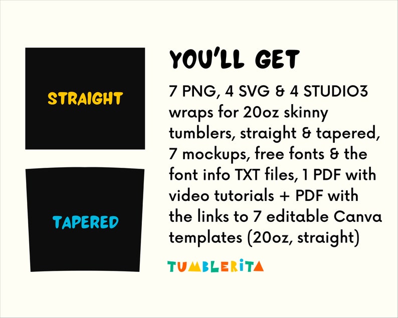 May include: A graphic showing two black tumbler silhouettes, one labeled "STRAIGHT" and the other "TAPERED". The text "YOU'LL GET" is in bold black letters. The text below lists the digital files included in the product: 7 PNG, 4 SVG, 4 STUDIO3 wraps for 20oz skinny tumblers, straight & tapered, 7 mockups, free fonts & the font info TXT files, 1 PDF with video tutorials + PDF with the links to 7 editable Canva templates (20oz, straight). The text "TUMBLERITA" is in colorful letters.