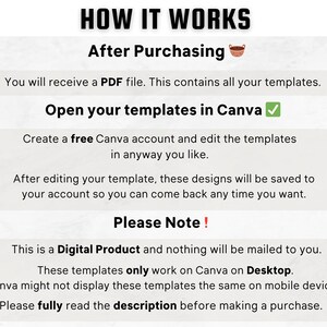 Może przedstawiać: Białe tło z czarnym tekstem wyjaśniającym, jak korzystać z szablon&oacute;w Canva po zakupie produktu cyfrowego. Tekst m&oacute;wi "HOW IT WORKS" i "After Purchasing". Tekst m&oacute;wi r&oacute;wnież "You will receive a PDF file. This contains all your templates." i "Open your templates in Canva". Tekst m&oacute;wi r&oacute;wnież "Create a free Canva account and edit the templates in anyway you like." i "After editing your template, these designs will be saved to your account so you can come back any time you want." Tekst m&oacute;wi r&oacute;wnież "Please Note!" i "This is a Digital Product and nothing will be mailed to you." Tekst m&oacute;wi r&oacute;wnież "These templates only work on Canva on Desktop." i "Canva might not display these templates the same on mobile devices." Tekst m&oacute;wi r&oacute;wnież "Please fully read the description before making a purchase."