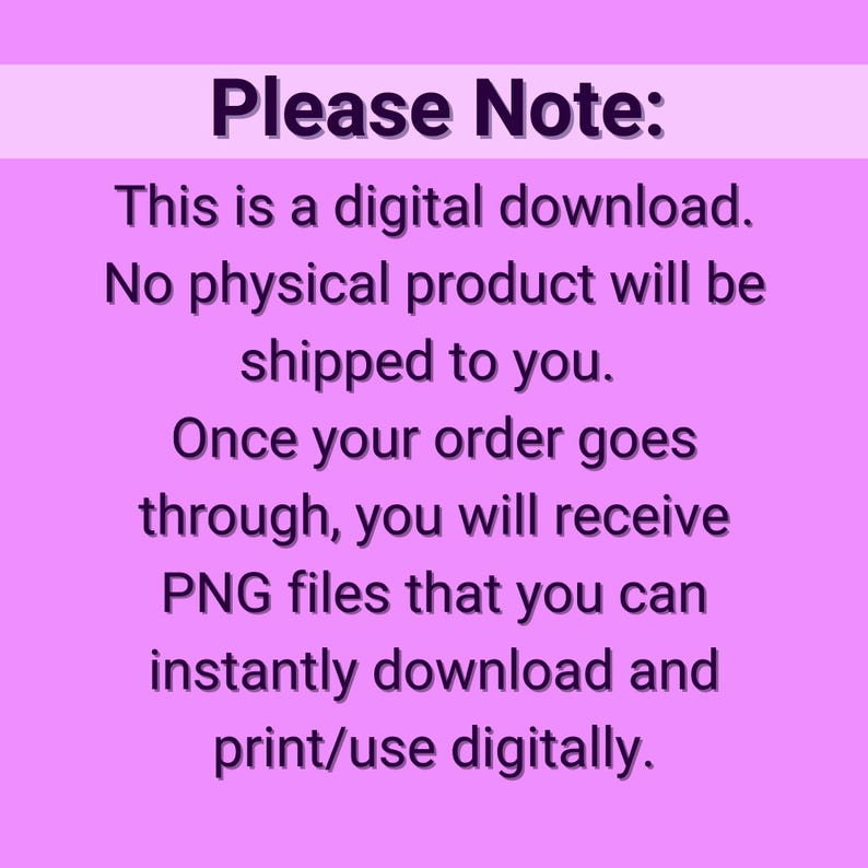 May include: A pink background with white text that reads "Please Note: This is a digital download. No physical product will be shipped to you. Once your order goes through, you will receive PNG files that you can instantly download and print/use digitally."