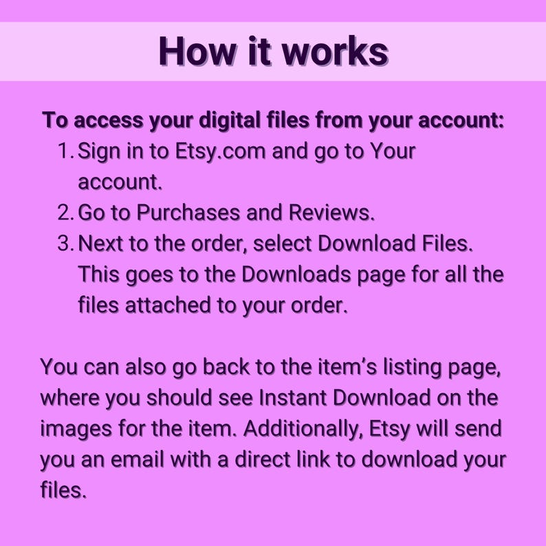 May include: A pink background with white text explaining how to access digital files purchased on Etsy.com. The text includes instructions on how to sign in to your Etsy account, go to Purchases and Reviews, and download files.