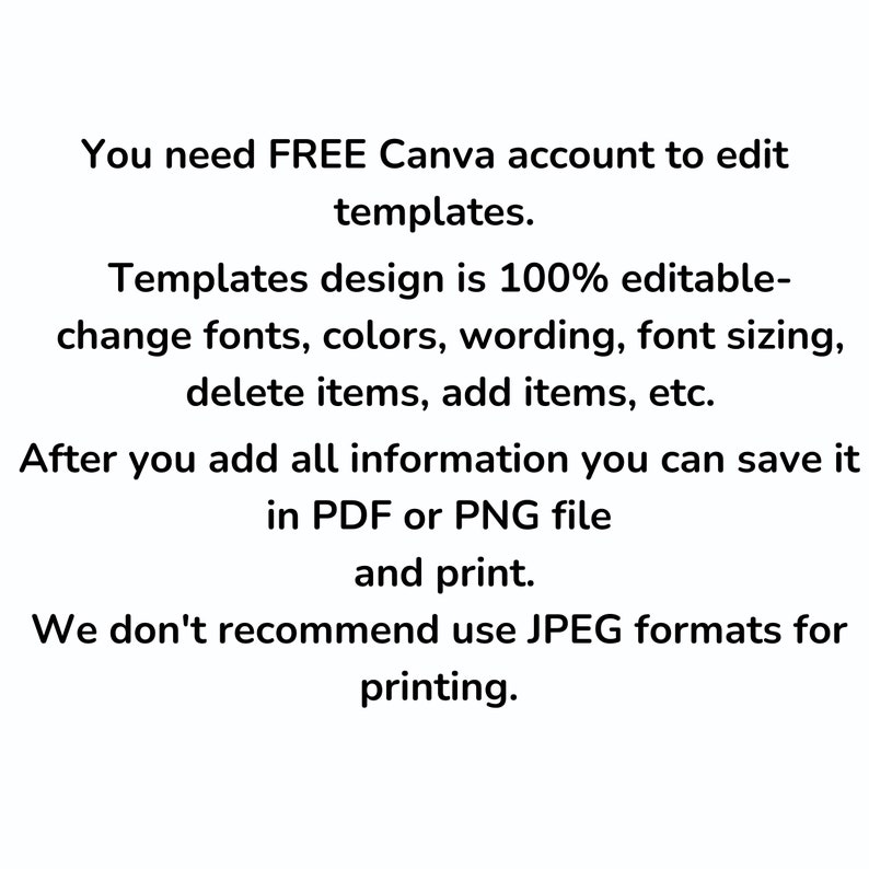 May include: Text explaining that you need a free Canva account to edit templates. Templates are 100% editable and you can change fonts, colors, wording, font sizing, delete items, add items, etc. After adding all information, you can save it in PDF or PNG file and print. It also states that JPEG formats are not recommended for printing.