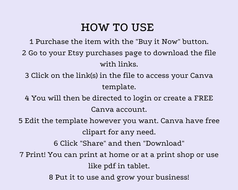 May include: A step-by-step guide on how to use a Canva template purchased on Etsy. The instructions include purchasing the item, downloading the file, clicking on the link to access the Canva template, editing the template, sharing and downloading the template, and printing the template.