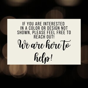 May include: A white sign with black text that reads "IF YOU ARE INTERESTED IN A COLOUR OR DESIGN NOT SHOWN, PLEASE FEEL FREE TO REACH OUT! We are here to help!"