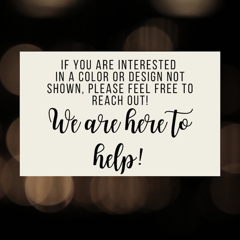 May include: A white sign with black text that reads "IF YOU ARE INTERESTED IN A COLOUR OR DESIGN NOT SHOWN, PLEASE FEEL FREE TO REACH OUT! We are here to help!"