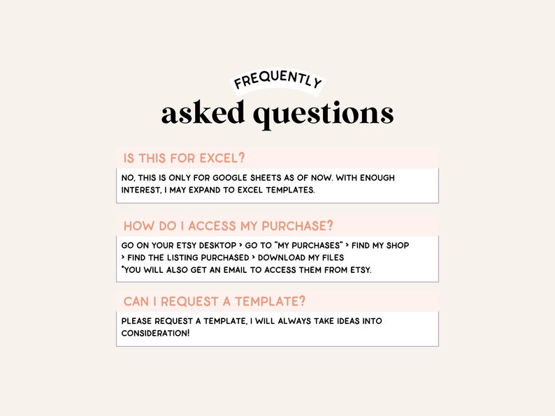 Puede incluir: Un fondo blanco con texto negro superpuesto que dice "FREQUENTLY asked questions". Debajo del texto hay tres cuadros blancos con texto negro. El primer cuadro dice "IS THIS FOR EXCEL? NO, THIS IS ONLY FOR GOOGLE SHEETS AS OF NOW. WITH ENOUGH INTEREST, I MAY EXPAND TO EXCEL TEMPLATES.". El segundo cuadro dice "HOW DO I ACCESS MY PURCHASE? GO ON YOUR ETSY DESKTOP > GO TO "MY PURCHASES" > FIND MY SHOP > FIND THE LISTING PURCHASED > DOWNLOAD MY FILES "YOU WILL ALSO GET AN EMAIL TO ACCESS THEM FROM ETSY.". El tercer cuadro dice "CAN I REQUEST A TEMPLATE? PLEASE REQUEST A TEMPLATE, I WILL ALWAYS TAKE IDEAS INTO CONSIDERATION!"