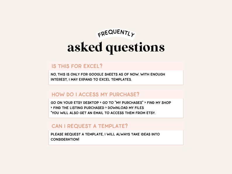 May include: A white background with a pink overlay features a graphic with the text "FREQUENTLY asked questions" in black bold font. Three white boxes with black text contain frequently asked questions about Google Sheets templates. The first box asks "Is this for Excel?" and answers "No, this is only for Google Sheets as of now. With enough interest, I may expand to Excel templates.". The second box asks "How do I access my purchase?" and answers "Go on your Etsy desktop > Go to "My Purchases" > Find my shop > Find the listing purchased > Download my files. You will also get an email to access them from Etsy.". The third box asks "Can I request a template?" and answers "Please request a template, I will always take ideas into consideration!"