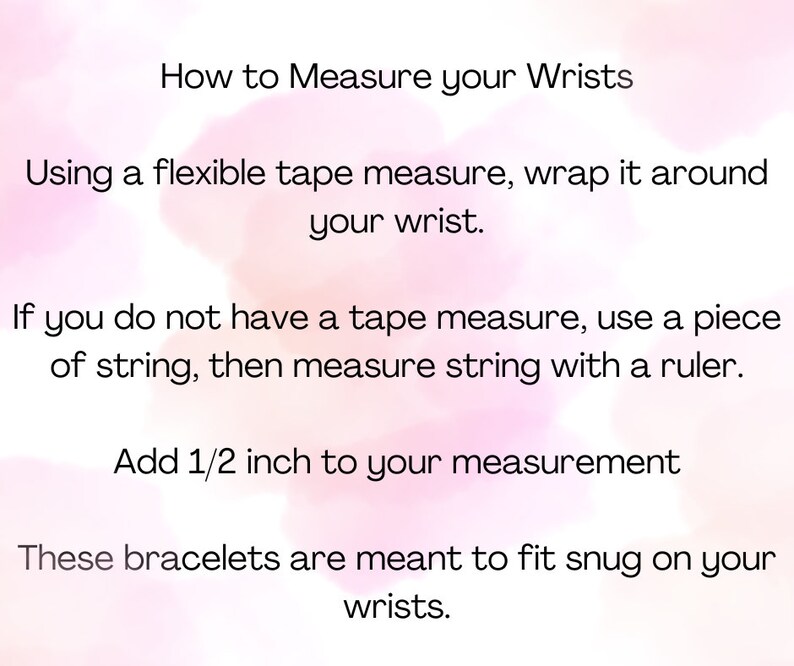 May include: Instructions on how to measure your wrist for bracelets. Use a flexible tape measure or a piece of string and a ruler. Add 1/2 inch to your measurement.