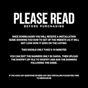 May include: Black and white text on a black background with the words "PLEASE READ BEFORE PURCHASING". The text below explains that after downloading the product, the buyer will receive an installation guide showing how to set up the website. It also states that the setup should only take 5-10 minutes. The text continues to explain that the banners can be edited in Canva and then uploaded to Shopify. The final text encourages buyers to message the seller if they have any questions.