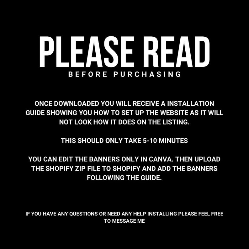 May include: Black and white text on a black background with the words "PLEASE READ BEFORE PURCHASING". The text below explains that after downloading the product, the buyer will receive an installation guide showing how to set up the website. It also states that the setup should only take 5-10 minutes. The text continues to explain that the banners can be edited in Canva and then uploaded to Shopify. The final text encourages buyers to message the seller if they have any questions.