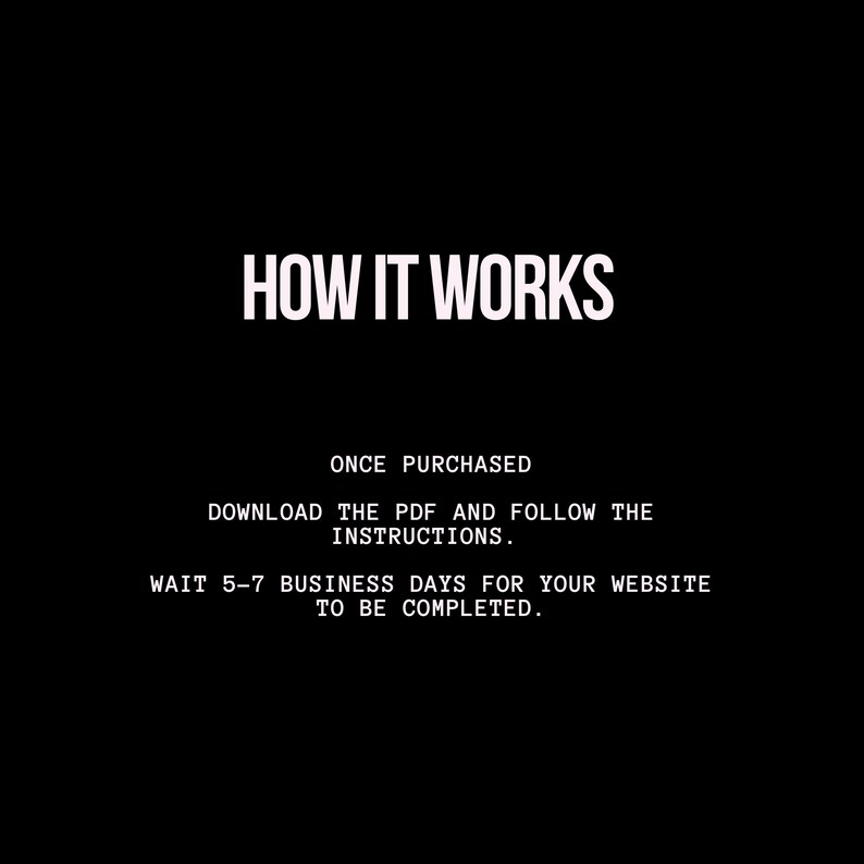 May include: Black and white text on a black background explaining how a website is created. The text reads "HOW IT WORKS", "ONCE PURCHASED", "DOWNLOAD THE PDF AND FOLLOW THE INSTRUCTIONS.", "WAIT 5-7 BUSINESS DAYS FOR YOUR WEBSITE TO BE COMPLETED."