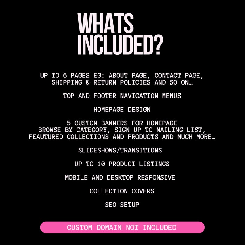 May include: A black and white graphic with the text "WHATS INCLUDED?" and a list of features included in a website design package. The features include up to 6 pages, top and footer navigation menus, homepage design, 5 custom banners, slideshows/transitions, up to 10 product listings, mobile and desktop responsive design, collection covers, SEO setup, and custom domain not included.