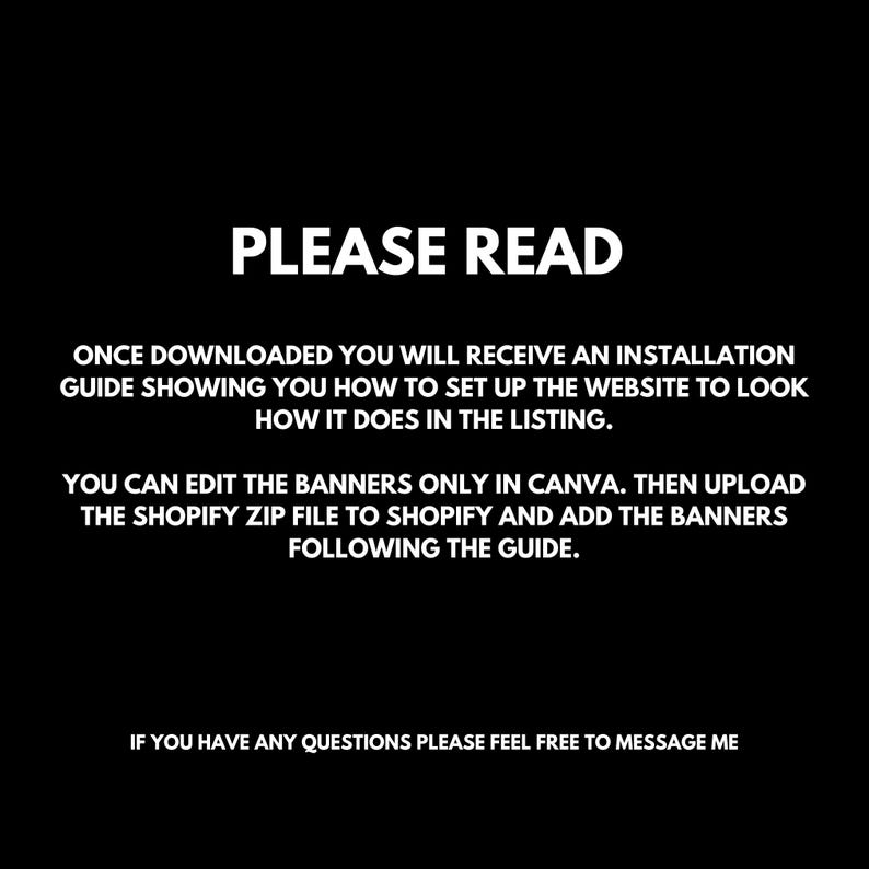 May include: Black and white text on a black background with instructions for setting up a website. The text reads "PLEASE READ" in large letters at the top. The text explains that after downloading the product, the buyer will receive an installation guide showing how to set up the website. The text also explains that the banners can be edited in Canva and then uploaded to Shopify. The text ends with "IF YOU HAVE ANY QUESTIONS PLEASE FEEL FREE TO MESSAGE ME."