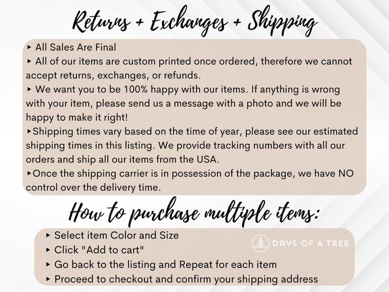 May include: Text on a white background with a beige border outlining the text. The text reads "Returns + Exchanges + Shipping" and "How to purchase multiple items:" with bullet points listing the details of the store's return policy and instructions for purchasing multiple items. The text also includes the logo "DAYS OF A TREE" with a stylized tree icon.