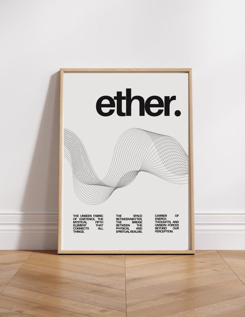 May include: A black and white minimalist poster with the word "ether" in bold, black text. The poster features a stylized, abstract wave design in gray lines. The text below the wave reads: "The unseen fabric of existence, the mystical fifth element that connects all things. The space between matter, the bridge between the physical and spiritual realms. Carrier of energy, thoughts, and unseen forces beyond our perception."