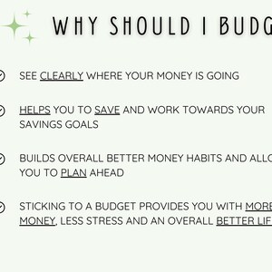 May include: A checklist with four reasons why you should budget. The reasons are: See clearly where your money is going, Helps you to save and work towards your savings goals, Builds overall better money habits and allows you to plan ahead, Sticking to a budget provides you with more money, less stress and an overall better life.