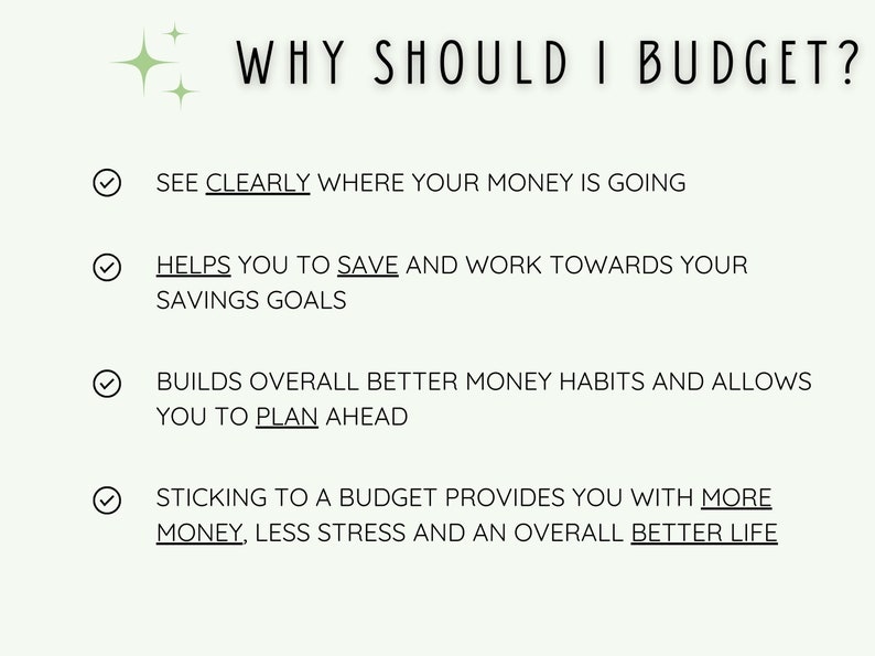 May include: A checklist with four reasons why you should budget. The reasons are: See clearly where your money is going, Helps you to save and work towards your savings goals, Builds overall better money habits and allows you to plan ahead, Sticking to a budget provides you with more money, less stress and an overall better life.