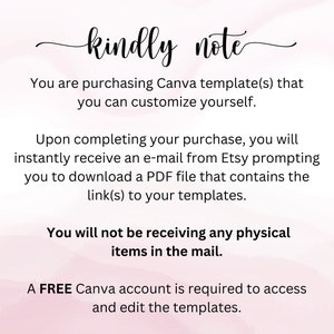 May include: Text on a pink background that reads "kindly note" followed by instructions for purchasing and using Canva templates. The text says you are purchasing Canva templates that you can customize yourself. Upon completing your purchase, you will instantly receive an e-mail from Etsy prompting you to download a PDF file that contains the link(s) to your templates. You will not be receiving any physical items in the mail. A FREE Canva account is required to access and edit the templates.