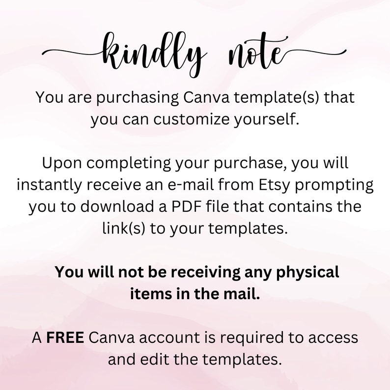 May include: Text on a pink background that reads "kindly note" followed by instructions for purchasing and using Canva templates. The text says you are purchasing Canva templates that you can customize yourself. Upon completing your purchase, you will instantly receive an e-mail from Etsy prompting you to download a PDF file that contains the link(s) to your templates. You will not be receiving any physical items in the mail. A FREE Canva account is required to access and edit the templates.