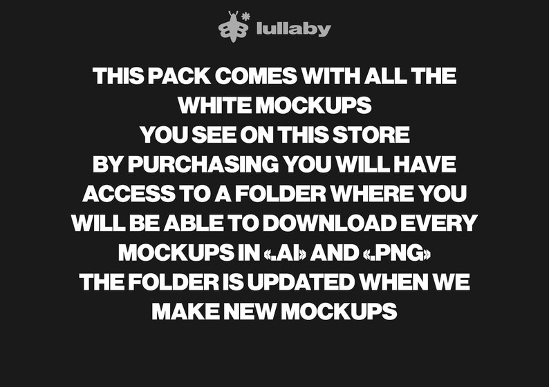 May include: Text on a black background that reads: "This pack comes with all the white mockups you see on this store. By purchasing you will have access to a folder where you will be able to download every mockups in <.AI> and <.PNG>. The folder is updated when we make new mockups."