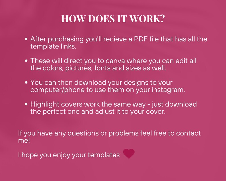 May include: Pink background with white text explaining how to use Instagram templates. The text says "HOW DOES IT WORK?" and explains that after purchasing, you will receive a PDF file with links to Canva templates. You can edit the colors, pictures, fonts, and sizes in Canva. You can then download the designs to your computer or phone to use on Instagram. Highlight covers work the same way. Just download the perfect one and adjust it to your cover. The text ends with "If you have any questions or problems feel free to contact me! I hope you enjoy your templates."