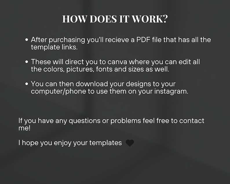 May include: Text explaining how to use digital templates. After purchasing, you'll receive a PDF file with links to Canva templates. You can edit the colors, pictures, fonts, and sizes. Then, download your designs to your computer or phone to use on Instagram. The text also encourages customers to contact the seller if they have any questions or problems. It ends with the phrase "I hope you enjoy your templates."