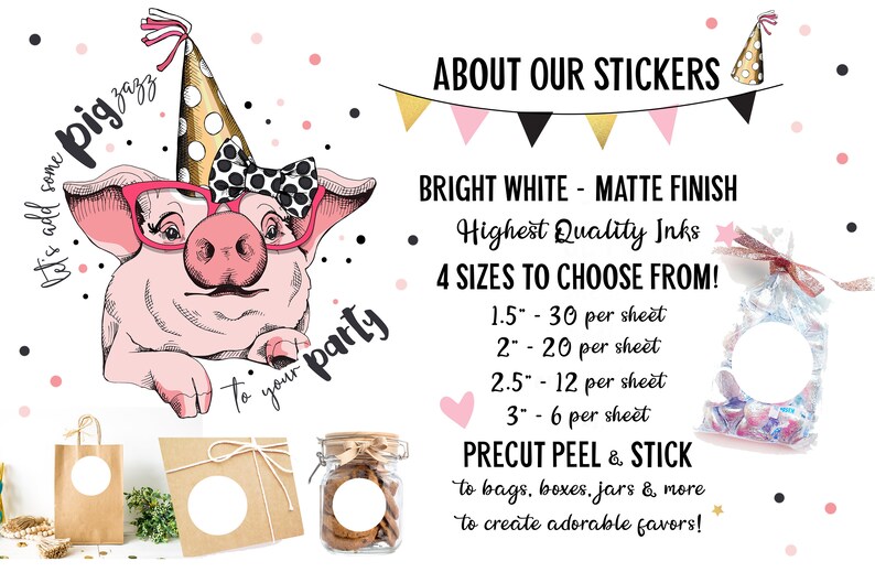 May include: A pink pig wearing a party hat and glasses with a polka dot bow. The text "let's add some pig zazz to your party" is written around the pig. The image also shows a variety of sizes of round stickers, bags, boxes, and jars. The text "ABOUT OUR STICKERS" is at the top of the image. The text "BRIGHT WHITE - MATTE FINISH" is below the title. The text "Highest Quality Inks" is below the finish description. The text "4 SIZES TO CHOOSE FROM!" is below the ink description. The text "1.5" - 30 per sheet" is below the size description. The text "2" - 20 per sheet" is below the 1.5 inch size description. The text "2.5" - 12 per sheet" is below the 2 inch size description. The text "3" - 6 per sheet" is below the 2.5 inch size description. The text "PRECUT PEEL & STICK" is below the size descriptions. The text "to bags, boxes, jars & more to create adorable favours!" is below the precut peel and stick description.