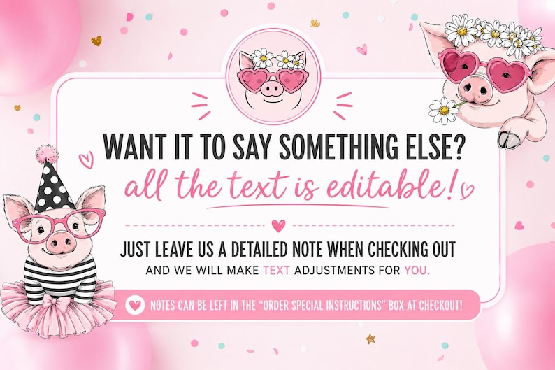 May include: A pink graphic featuring two cartoon pigs. One pig wears a party hat, pink glasses, and a tutu. The other wears a flower crown and heart-shaped glasses. Text reads: WANT IT TO SAY SOMETHING ELSE? all the text is editable! JUST LEAVE US A DETAILED NOTE WHEN CHECKING OUT AND WE WILL MAKE TEXT ADJUSTMENTS FOR YOU. NOTES CAN BE LEFT IN THE ORDER SPECIAL INSTRUCTIONS BOX AT CHECKOUT!