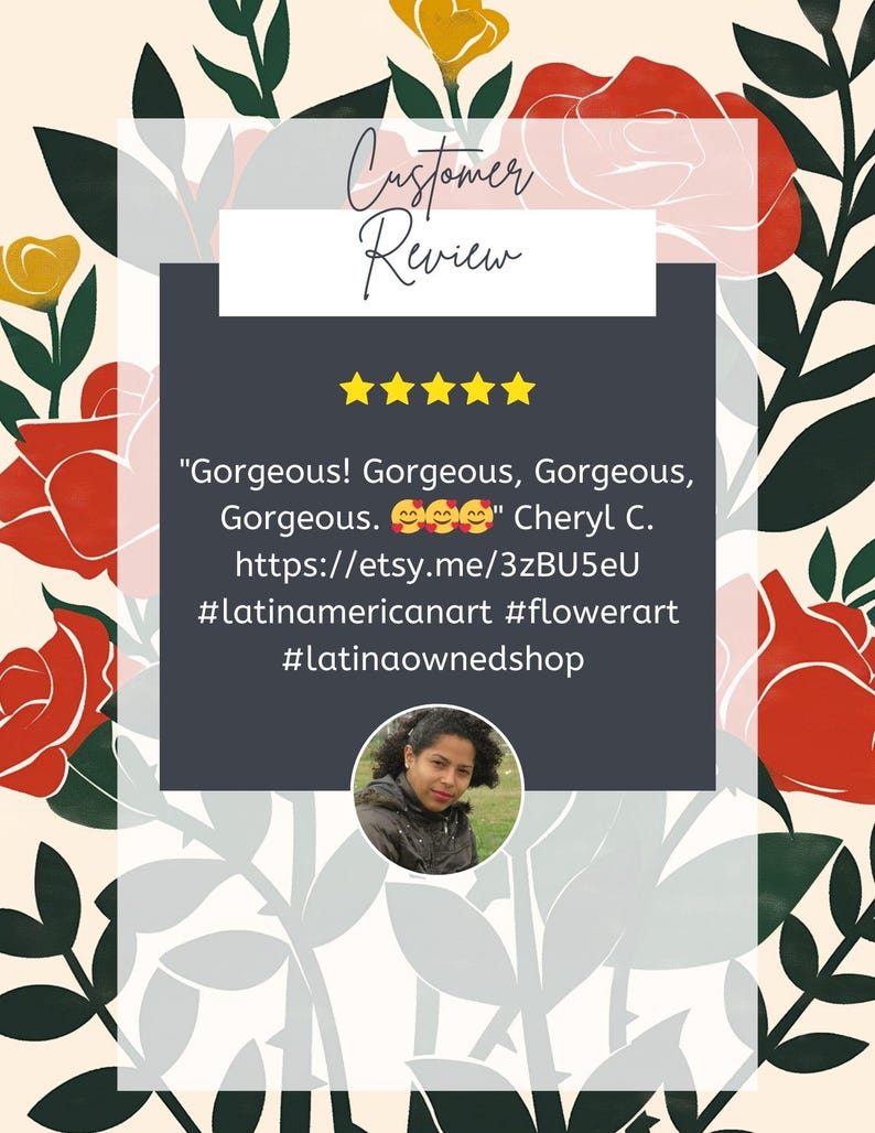 May include: Five star review for a product with the text "Gorgeous! Gorgeous, Gorgeous, Gorgeous." and the name "Cheryl C." The review includes a link to the product on Etsy and hashtags #latinamericanart #flowerart #latinaownedshop.