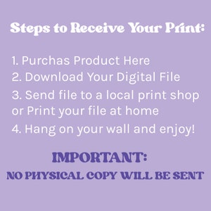May include: Purple background with white text outlining the steps to receive a digital print. The text reads: "Steps to Receive Your Print: 1. Purchase Product Here 2. Download Your Digital File 3. Send file to a local print shop or Print your file at home 4. Hang on your wall and enjoy! IMPORTANT: NO PHYSICAL COPY WILL BE SENT"