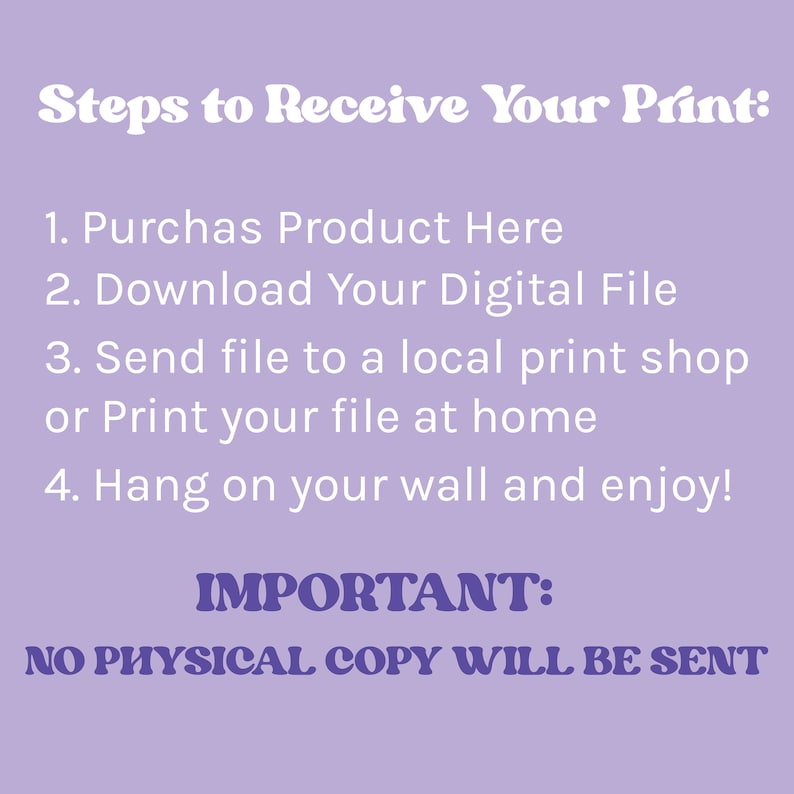 May include: Purple background with white text outlining the steps to receive a digital print. The text reads: "Steps to Receive Your Print: 1. Purchase Product Here 2. Download Your Digital File 3. Send file to a local print shop or Print your file at home 4. Hang on your wall and enjoy! IMPORTANT: NO PHYSICAL COPY WILL BE SENT"