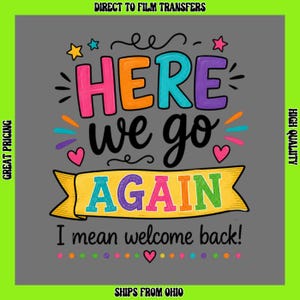 May include: A direct to film transfer featuring the colorful text HERE WE GO AGAIN I mean welcome back! The design includes pink, orange, blue, purple, and green letters on a gray background, accented with small stars, hearts, and dots.