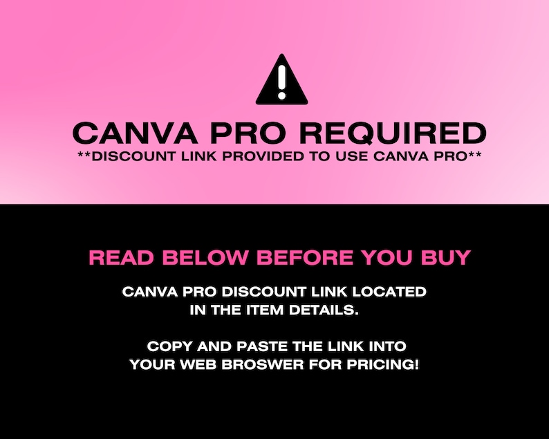 May include: A black and pink graphic with a warning sign and the text "CANVA PRO REQUIRED**DISCOUNT LINK PROVIDED TO USE CANVA PRO**" in white. The text "READ BELOW BEFORE YOU BUY" is in pink on a black background. The text "CANVA PRO DISCOUNT LINK LOCATED IN THE ITEM DETAILS. COPY AND PASTE THE LINK INTO YOUR WEB BROWSER FOR PRICING!" is in pink on a black background.