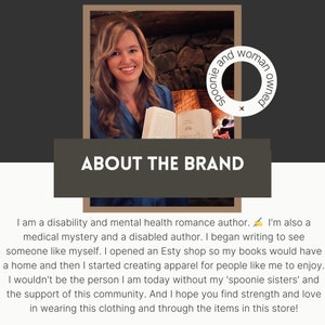May include: A woman holding a book in front of a fireplace. The text "ABOUT THE BRAND" is displayed above her. The text "spoonie and woman owned" is displayed in a circle to the right of her. The text reads: "I am a disability and mental health romance author. I'm also a medical mystery and a disabled author. I began writing to see someone like myself. I opened an Etsy shop so my books would have a home and then I started creating apparel for people like me to enjoy. I wouldn't be the person I am today without my 'spoonie sisters' and the support of this community. And I hope you find strength and love in wearing this clothing and through the items in this store!"