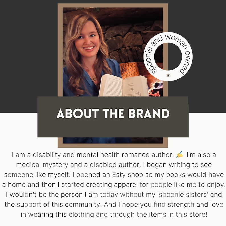 May include: A woman holding a book in front of a fireplace. The text "ABOUT THE BRAND" is displayed above her. The text "spoonie and woman owned" is displayed in a circle to the right of her. The text reads: "I am a disability and mental health romance author. I'm also a medical mystery and a disabled author. I began writing to see someone like myself. I opened an Etsy shop so my books would have a home and then I started creating apparel for people like me to enjoy. I wouldn't be the person I am today without my 'spoonie sisters' and the support of this community. And I hope you find strength and love in wearing this clothing and through the items in this store!"