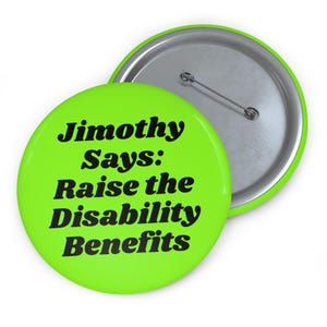 Op de afbeelding: Een ronde, limoengroene button met de zwarte tekst "Jimothy Says: Raise the Disability Benefits" in een vet, schreefloos lettertype. De achterkant van de button is van metaalzilver met een horizontale speldbevestiging.