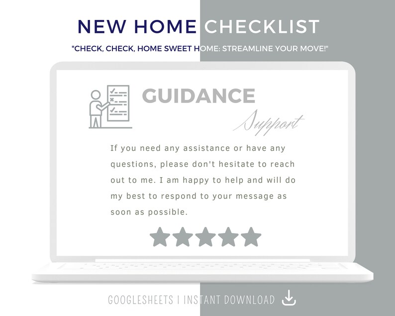 May include: A laptop computer screen displaying a checklist with the title "New Home Checklist" and the text "Check, check, home sweet home: Streamline your move!" The screen also shows a checklist icon, the word "Guidance", and the text "Support" in cursive. The text below the checklist icon reads "If you need any assistance or have any questions, please don't hesitate to reach out to me. I am happy to help and will do my best to respond to your message as soon as possible." Five stars are displayed below the text. The text at the bottom of the screen reads "Googlesheets | Instant Download".