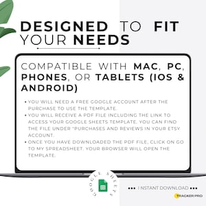 May include: A laptop computer screen displaying a white background with black text that reads "DESIGNED TO FIT YOUR NEEDS" and "COMPATIBLE WITH MAC, PC, PHONES, OR TABLETS (IOS & ANDROID)". The text below explains how to access a Google Sheets template after purchase. The laptop is on a white background.