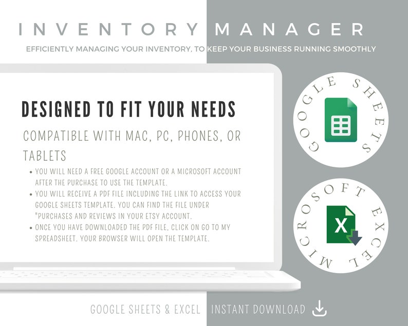 May include: A white laptop computer screen with the text "INVENTORY MANAGER" at the top. The text "DESIGNED TO FIT YOUR NEEDS" is in a larger font size. Below that, the text "COMPATIBLE WITH MAC, PC, PHONES, OR TABLETS" is displayed. The screen also includes a list of instructions for using the inventory manager template. The text "GOOGLE SHEETS & EXCEL INSTANT DOWNLOAD" is at the bottom of the screen. Two icons are displayed on the right side of the screen. The top icon is a green circle with the text "GOOGLE SHEETS" and a spreadsheet icon. The bottom icon is a green circle with the text "MICROSOFT EXCEL" and a spreadsheet icon.