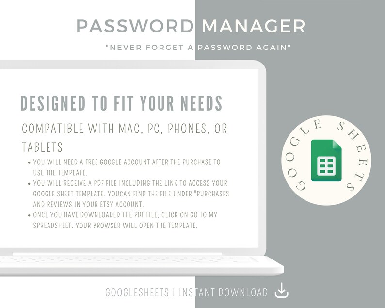 May include: A white laptop computer with a grey background. The laptop screen displays the text "PASSWORD MANAGER" and "DESIGNED TO FIT YOUR NEEDS". The text "COMPATIBLE WITH MAC, PC, PHONES, OR TABLETS" is also displayed on the screen. The laptop screen also displays a list of bullet points with instructions on how to use the password manager. The laptop is sitting on a grey surface. A white circle with the text "GOOGLE SHEETS" in black text and a green Google Sheets icon is in the top right corner of the image.