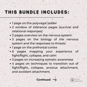 May include: A white background with black text outlining the contents of a bundle. The text reads "THIS BUNDLE INCLUDES:" followed by a list of items. The list includes: 1 page on the polyvagal ladder, 2 window of tolerance pages (survival and relational responses), 2 pages overview on the nervous system, 3 pages on the biology of the nervous system and the responses to threats, 1 page on the prefrontal cortex, 6 pages mapping your experience of fight/flight, collapse, and calm, 3 pages on increasing somatic awareness, 4 pages on techniques to transition out of fight/flight, collapse, anxious attachment, and avoidant attachment. The text "Continued" with an arrow pointing to the right is at the bottom of the page. A logo with the text "KEEP HEALING" is in the bottom right corner.