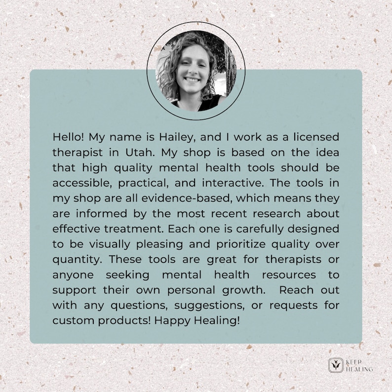 May include: A woman smiles at the camera in a headshot. The background is blurred and features a leafy green plant. The text reads: "Hello! My name is Hailey, and I work as a licensed therapist in Utah. My shop is based on the idea that high quality mental health tools should be accessible, practical, and interactive. The tools in my shop are all evidence-based, which means they are informed by the most recent research about effective treatment. Each one is carefully designed to be visually pleasing and prioritize quality over quantity. These tools are great for therapists or anyone seeking mental health resources to support their own personal growth. Reach out with any questions, suggestions, or requests for custom products! Happy Healing!" The text "KEEP HEALING" is in a green circle with a leaf icon.
