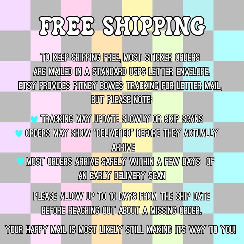 May include: A square graphic with a checkered background in pastel pink, yellow, green, blue, and grey. The text reads: FREE SHIPPING. TO KEEP SHIPPING FREE, MOST STICKER ORDERS ARE MAILED IN A STANDARD USPS LETTER ENVELOPE. ETSY PROVIDES PITNEY BOWES TRACKING FOR LETTER MAIL, BUT PLEASE NOTE: TRACKING MAY UPDATE SLOWLY OR SKIP SCANS. ORDERS MAY SHOW DELIVERED BEFORE THEY ACTUALLY ARRIVE. MOST ORDERS ARRIVE SAFELY WITHIN A FEW DAYS OF AN EARLY DELIVERY SCAN. PLEASE ALLOW UP TO 10 DAYS FROM THE SHIP DATE BEFORE REACHING OUT ABOUT A MISSING ORDER. YOUR HAPPY MAIL IS MOST LIKELY STILL MAKING ITS WAY TO YOU!