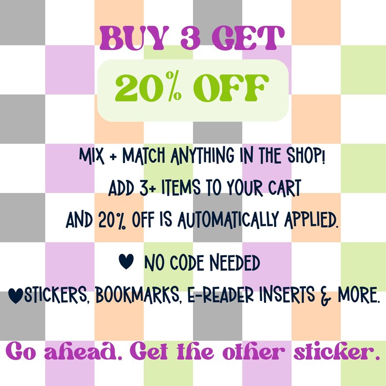 May include: A digital graphic with a checkered background in shades of gray, peach, and light green. The text reads: BUY 3 GET 20% OFF, MIX + MATCH ANYTHING IN THE SHOP! ADD 3+ ITEMS TO YOUR CART AND 20% OFF IS AUTOMATICALLY APPLIED. NO CODE NEEDED. STICKERS, BOOKMARKS, E-READER INSERTS & MORE. Go ahead. Get the other sticker.