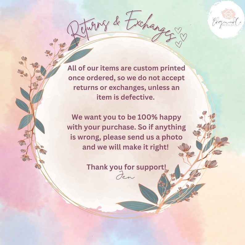 May include: A floral wreath with a gold outline surrounds text that reads "Returns & Exchanges". The text explains that all items are custom printed and returns or exchanges are not accepted unless the item is defective. The text also states that the seller wants customers to be 100% happy with their purchase and to contact them if anything is wrong. The text ends with "Thank you for support! Jen".
