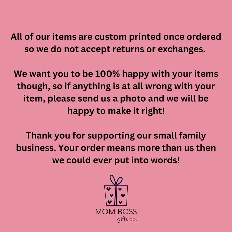 May include: Pink background with white text that reads "All of our items are custom printed once ordered so we do not accept returns or exchanges. We want you to be 100% happy with your items though, so if anything is at all wrong with your item, please send us a photo and we will be happy to make it right! Thank you for supporting our small family business. Your order means more than us then we could ever put into words!"  Below the text is a logo that reads "MOM BOSS gifts co." with a stylized gift box icon.